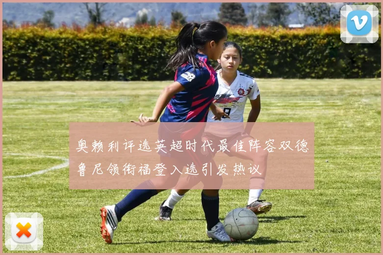 奥赖利评选英超时代最佳阵容双德鲁尼领衔福登入选引发热议