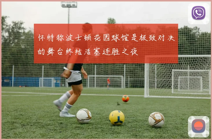 怀特称波士顿花园球馆是极致对决的舞台终结活塞连胜之夜