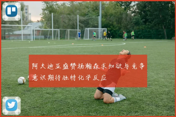 阿夫迪亚盛赞杨瀚森求知欲与竞争意识期待独特化学反应