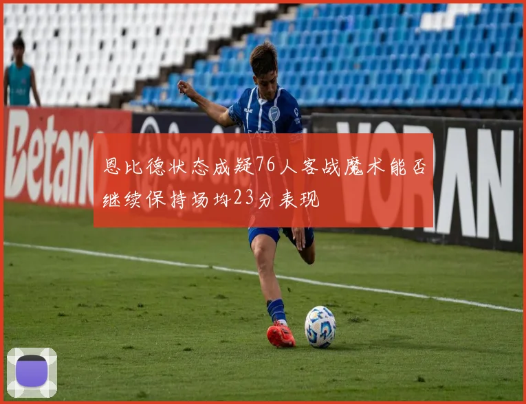 恩比德状态成疑76人客战魔术能否继续保持场均23分表现