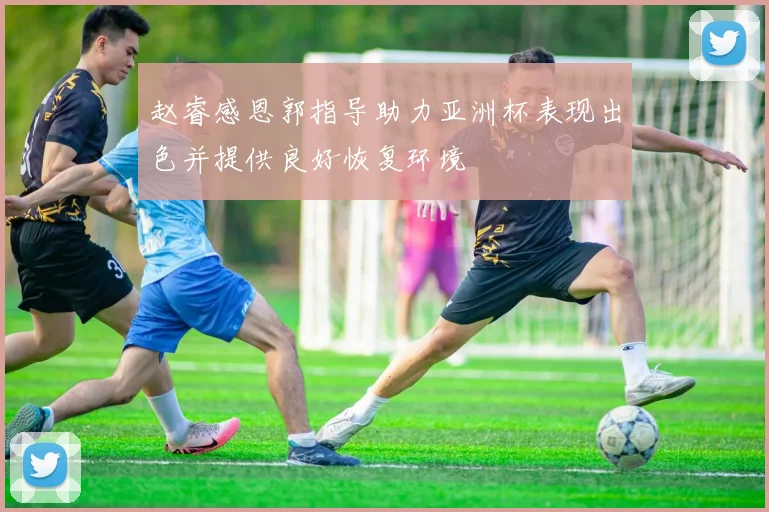 赵睿感恩郭指导助力亚洲杯表现出色并提供良好恢复环境