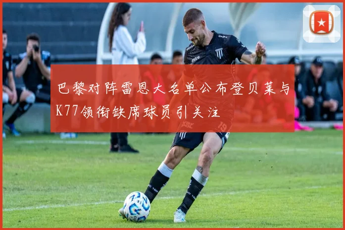 巴黎对阵雷恩大名单公布登贝莱与K77领衔缺席球员引关注