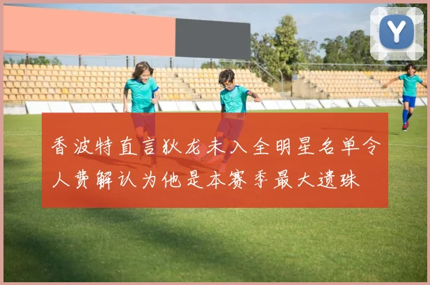 香波特直言狄龙未入全明星名单令人费解认为他是本赛季最大遗珠