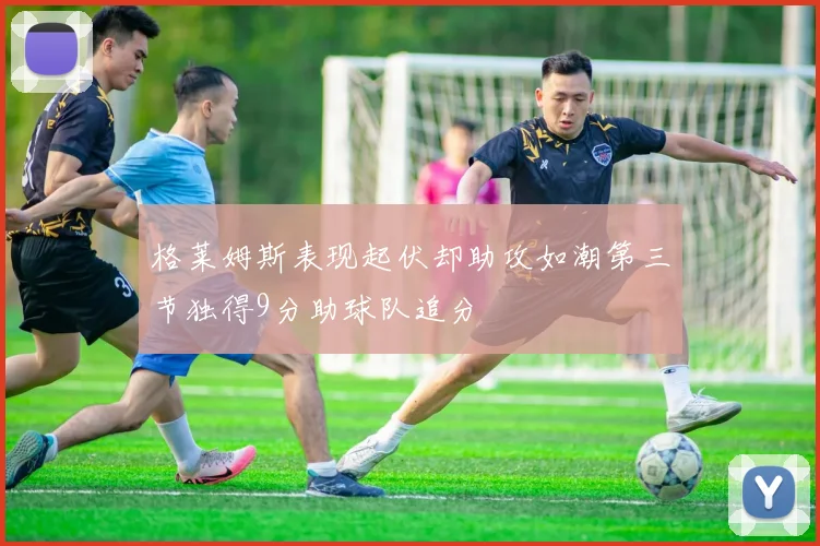 格莱姆斯表现起伏却助攻如潮第三节独得9分助球队追分