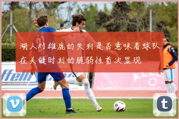 湖人对雄鹿的失利是否意味着球队在关键时刻的脆弱性首次显现