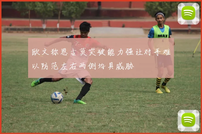 欧文称恩古莫突破能力强让对手难以防范左右两侧均具威胁