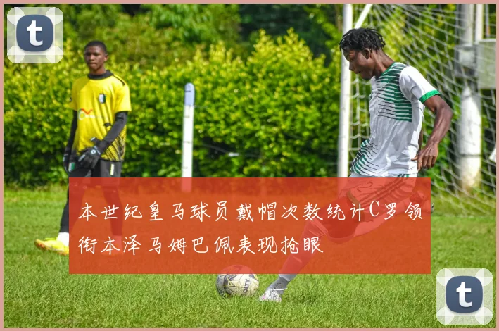 本世纪皇马球员戴帽次数统计C罗领衔本泽马姆巴佩表现抢眼