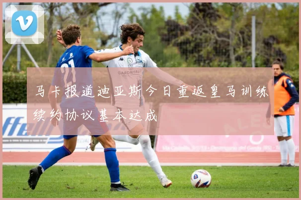马卡报道迪亚斯今日重返皇马训练续约协议基本达成