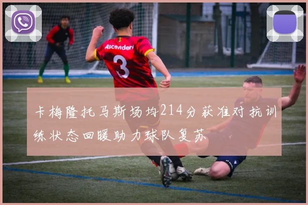 卡梅隆托马斯场均214分获准对抗训练状态回暖助力球队复苏