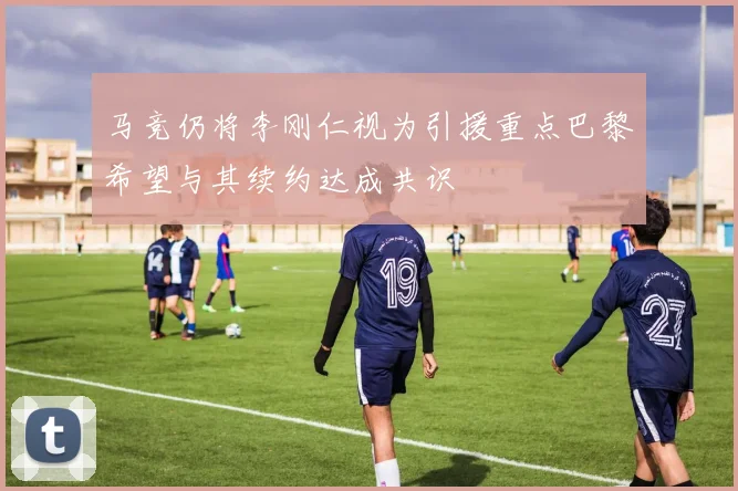 马竞仍将李刚仁视为引援重点巴黎希望与其续约达成共识