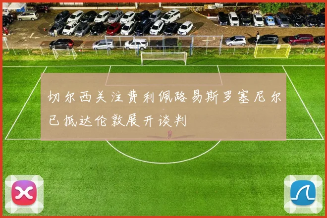 切尔西关注费利佩路易斯罗塞尼尔已抵达伦敦展开谈判
