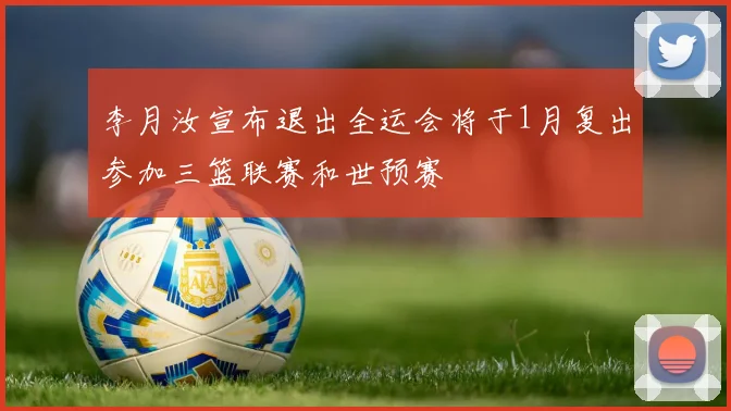 李月汝宣布退出全运会将于1月复出参加三篮联赛和世预赛