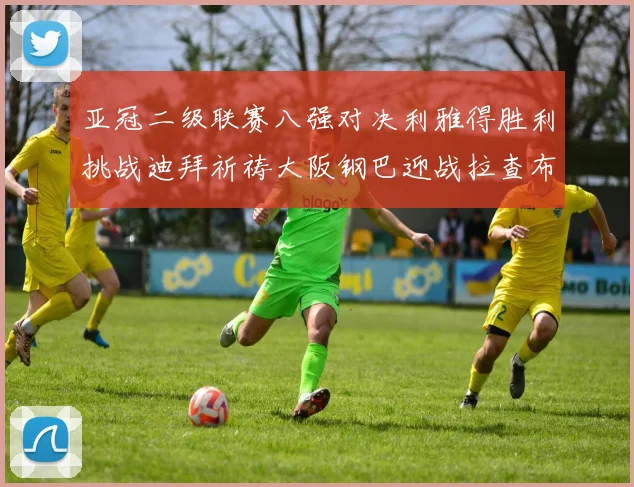亚冠二级联赛八强对决利雅得胜利挑战迪拜祈祷大阪钢巴迎战拉查布里府