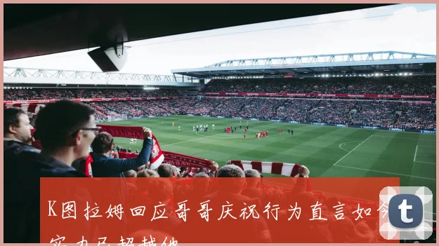 K图拉姆回应哥哥庆祝行为直言如今实力已超越他