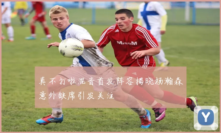 真不打啦混音首发阵容揭晓杨瀚森意外缺席引发关注