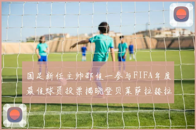 国足新任主帅邵佳一参与FIFA年度最佳球员投票揭晓登贝莱萨拉赫拉菲尼亚竞争激烈