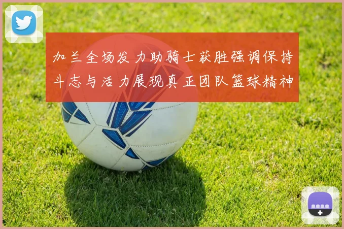 加兰全场发力助骑士获胜强调保持斗志与活力展现真正团队篮球精神