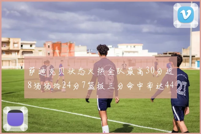 萨迪克贝状态火热全队最高30分近8场场均24分7篮板三分命中率达44
