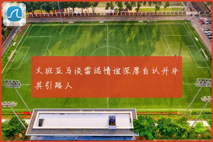 文班亚马谈雷诺情谊深厚自认并非其引路人