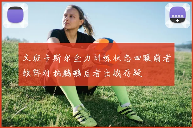 文班卡斯尔全力训练状态回暖前者缺阵对抗鹈鹕后者出战存疑