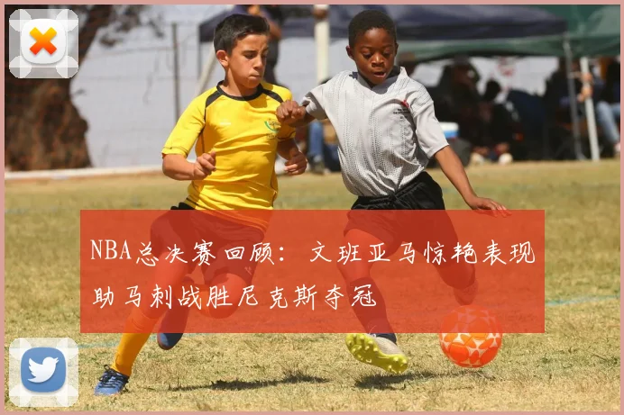 NBA总决赛回顾：文班亚马惊艳表现助马刺战胜尼克斯夺冠