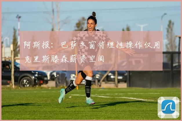 阿斯报：巴萨冬窗将理性操作仅用克里斯滕森薪资空间