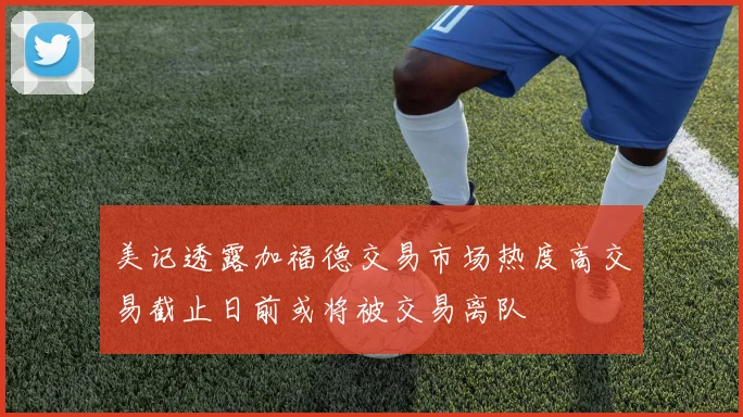 美记透露加福德交易市场热度高交易截止日前或将被交易离队