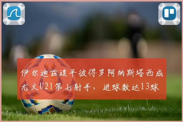 伊尔迪兹追平彼得罗阿纳斯塔西成尤文U21第七射手，进球数达13球