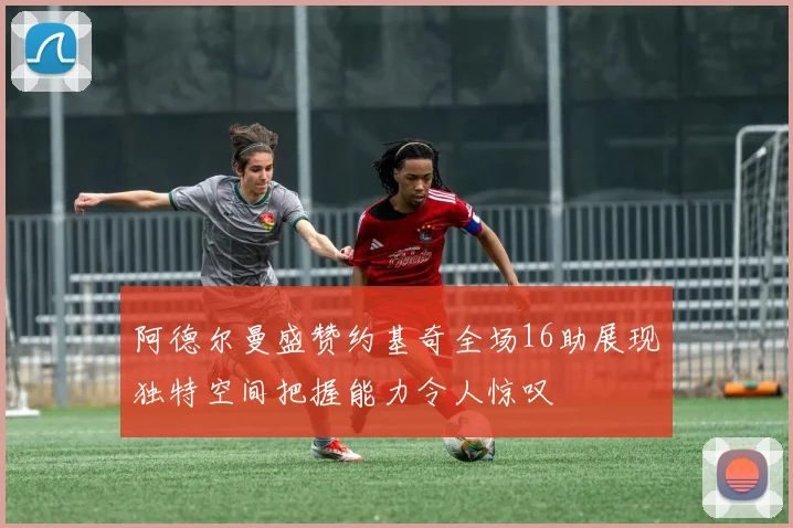 阿德尔曼盛赞约基奇全场16助展现独特空间把握能力令人惊叹
