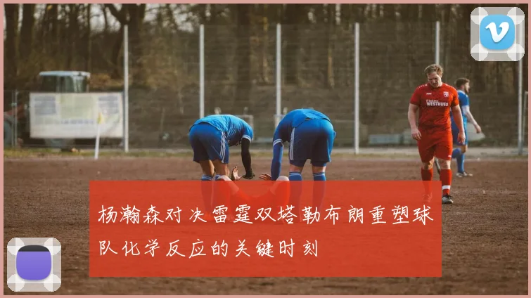 杨瀚森对决雷霆双塔勒布朗重塑球队化学反应的关键时刻