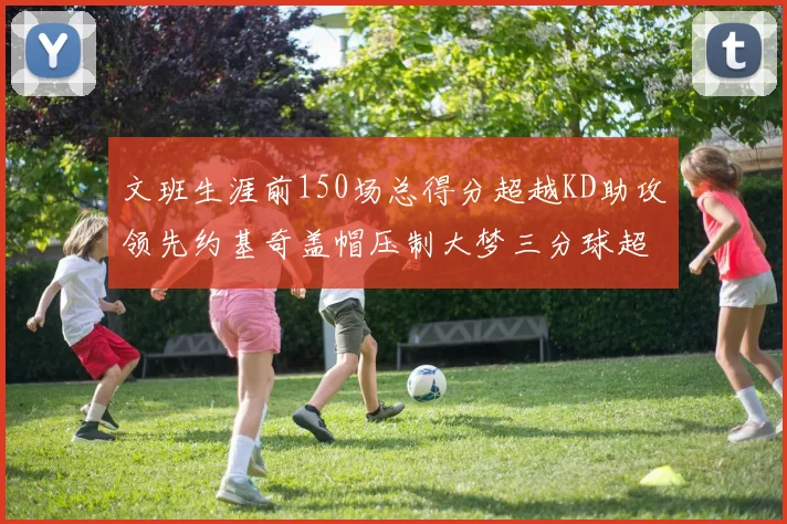 文班生涯前150场总得分超越KD助攻领先约基奇盖帽压制大梦三分球超越库里