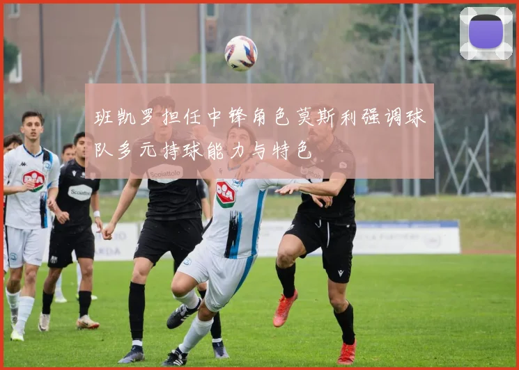 班凯罗担任中锋角色莫斯利强调球队多元持球能力与特色