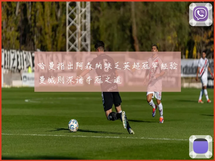 哈曼指出阿森纳缺乏英超冠军经验曼城则深谙夺冠之道